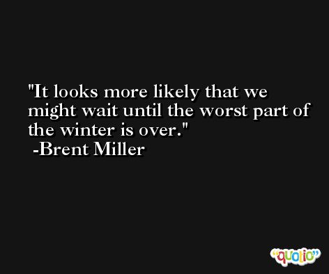 It looks more likely that we might wait until the worst part of the winter is over. -Brent Miller