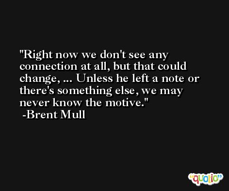 Right now we don't see any connection at all, but that could change, ... Unless he left a note or there's something else, we may never know the motive. -Brent Mull