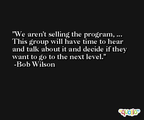We aren't selling the program, ... This group will have time to hear and talk about it and decide if they want to go to the next level. -Bob Wilson
