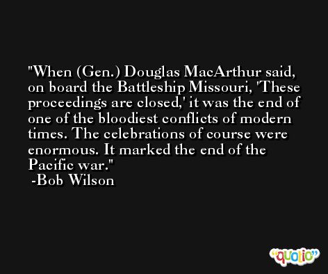 When (Gen.) Douglas MacArthur said, on board the Battleship Missouri, 'These proceedings are closed,' it was the end of one of the bloodiest conflicts of modern times. The celebrations of course were enormous. It marked the end of the Pacific war. -Bob Wilson