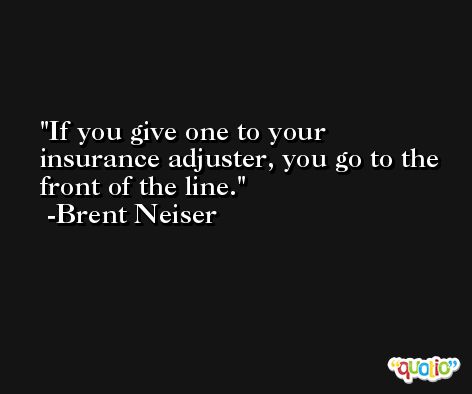 If you give one to your insurance adjuster, you go to the front of the line. -Brent Neiser