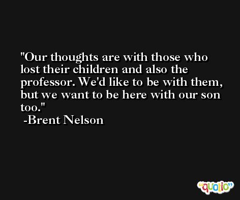 Our thoughts are with those who lost their children and also the professor. We'd like to be with them, but we want to be here with our son too. -Brent Nelson