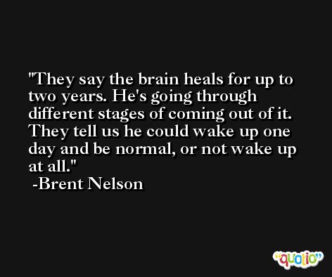 They say the brain heals for up to two years. He's going through different stages of coming out of it. They tell us he could wake up one day and be normal, or not wake up at all. -Brent Nelson