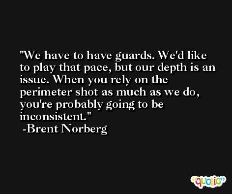 We have to have guards. We'd like to play that pace, but our depth is an issue. When you rely on the perimeter shot as much as we do, you're probably going to be inconsistent. -Brent Norberg