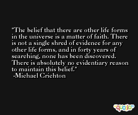 The belief that there are other life forms in the universe is a matter of faith. There is not a single shred of evidence for any other life forms, and in forty years of searching, none has been discovered. There is absolutely no evidentiary reason to maintain this belief. -Michael Crichton