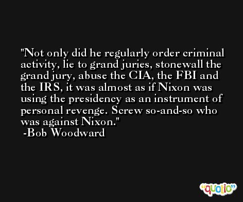 Not only did he regularly order criminal activity, lie to grand juries, stonewall the grand jury, abuse the CIA, the FBI and the IRS, it was almost as if Nixon was using the presidency as an instrument of personal revenge. Screw so-and-so who was against Nixon. -Bob Woodward