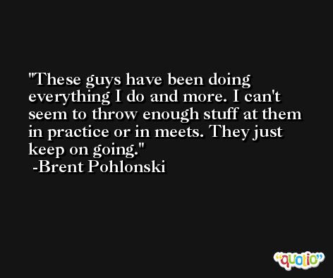 These guys have been doing everything I do and more. I can't seem to throw enough stuff at them in practice or in meets. They just keep on going. -Brent Pohlonski