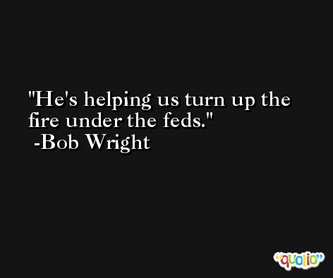 He's helping us turn up the fire under the feds. -Bob Wright
