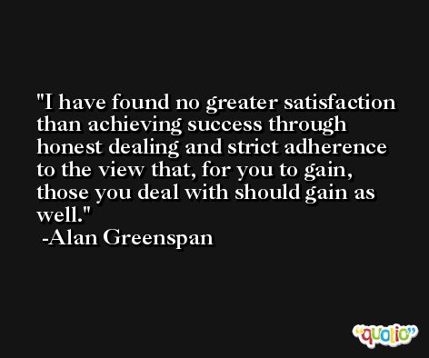 I have found no greater satisfaction than achieving success through honest dealing and strict adherence to the view that, for you to gain, those you deal with should gain as well. -Alan Greenspan