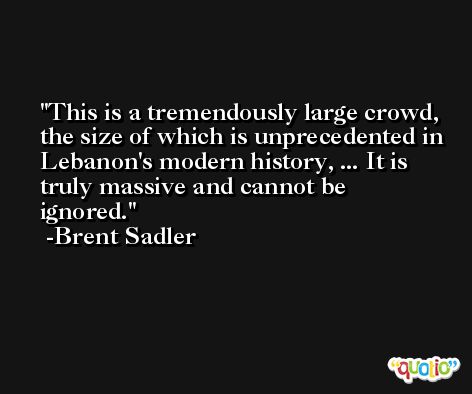 This is a tremendously large crowd, the size of which is unprecedented in Lebanon's modern history, ... It is truly massive and cannot be ignored. -Brent Sadler