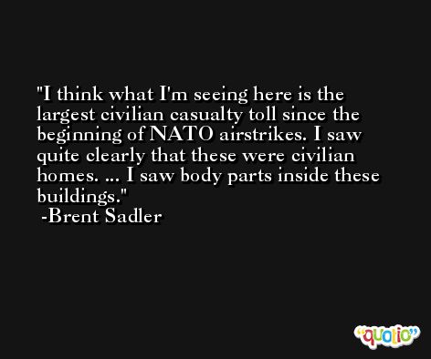 I think what I'm seeing here is the largest civilian casualty toll since the beginning of NATO airstrikes. I saw quite clearly that these were civilian homes. ... I saw body parts inside these buildings. -Brent Sadler
