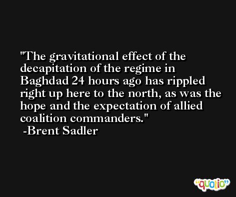 The gravitational effect of the decapitation of the regime in Baghdad 24 hours ago has rippled right up here to the north, as was the hope and the expectation of allied coalition commanders. -Brent Sadler