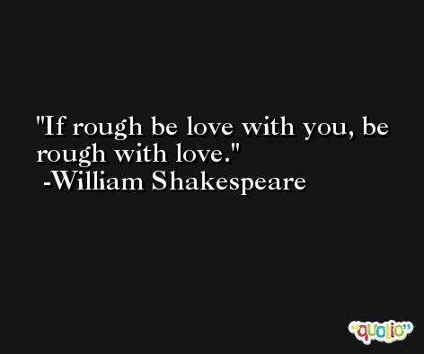 If rough be love with you, be rough with love. -William Shakespeare