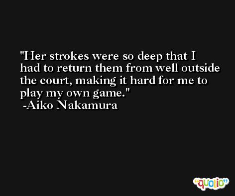 Her strokes were so deep that I had to return them from well outside the court, making it hard for me to play my own game. -Aiko Nakamura