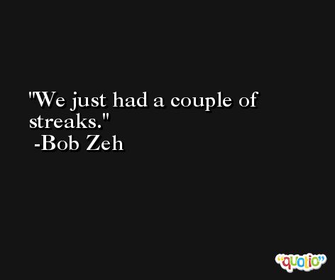We just had a couple of streaks. -Bob Zeh