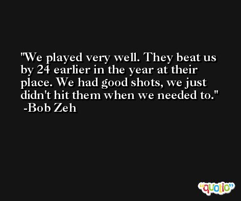 We played very well. They beat us by 24 earlier in the year at their place. We had good shots, we just didn't hit them when we needed to. -Bob Zeh