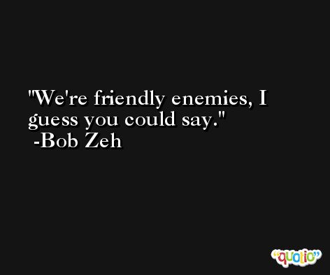 We're friendly enemies, I guess you could say. -Bob Zeh