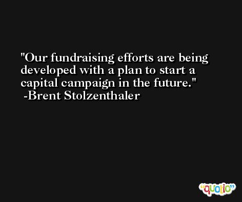 Our fundraising efforts are being developed with a plan to start a capital campaign in the future. -Brent Stolzenthaler