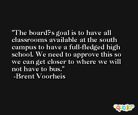 The board?s goal is to have all classrooms available at the south campus to have a full-fledged high school. We need to approve this so we can get closer to where we will not have to bus. -Brent Voorheis