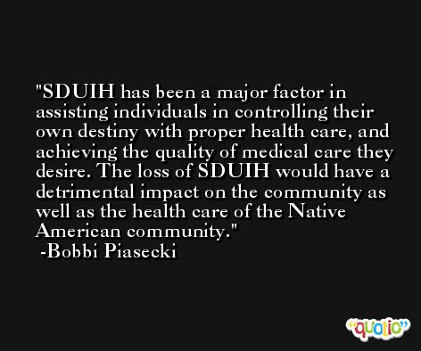 SDUIH has been a major factor in assisting individuals in controlling their own destiny with proper health care, and achieving the quality of medical care they desire. The loss of SDUIH would have a detrimental impact on the community as well as the health care of the Native American community. -Bobbi Piasecki