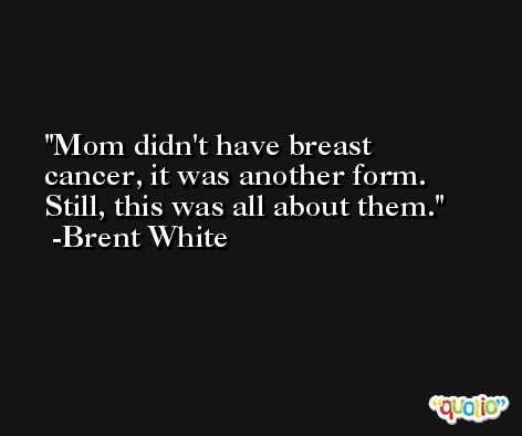 Mom didn't have breast cancer, it was another form. Still, this was all about them. -Brent White