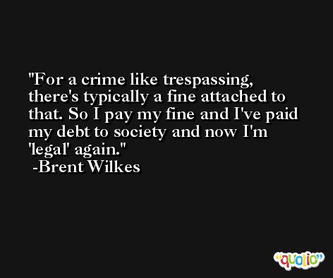 For a crime like trespassing, there's typically a fine attached to that. So I pay my fine and I've paid my debt to society and now I'm 'legal' again. -Brent Wilkes