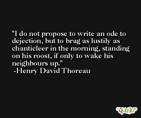 I do not propose to write an ode to dejection, but to brag as lustily as chanticleer in the morning, standing on his roost, if only to wake his neighbours up. -Henry David Thoreau