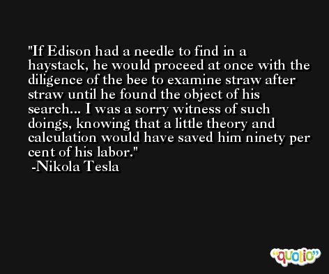 If Edison had a needle to find in a haystack, he would proceed at once with the diligence of the bee to examine straw after straw until he found the object of his search... I was a sorry witness of such doings, knowing that a little theory and calculation would have saved him ninety per cent of his labor. -Nikola Tesla