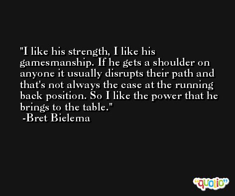 I like his strength, I like his gamesmanship. If he gets a shoulder on anyone it usually disrupts their path and that's not always the case at the running back position. So I like the power that he brings to the table. -Bret Bielema