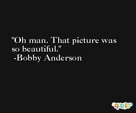 Oh man. That picture was so beautiful. -Bobby Anderson