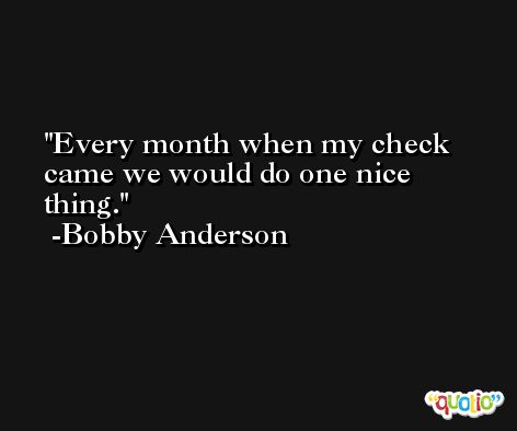 Every month when my check came we would do one nice thing. -Bobby Anderson