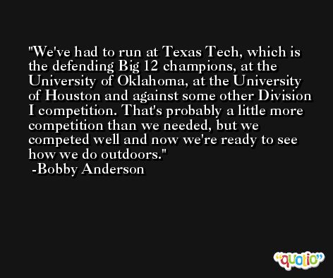 We've had to run at Texas Tech, which is the defending Big 12 champions, at the University of Oklahoma, at the University of Houston and against some other Division I competition. That's probably a little more competition than we needed, but we competed well and now we're ready to see how we do outdoors. -Bobby Anderson