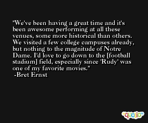 We've been having a great time and it's been awesome performing at all these venues, some more historical than others. We visited a few college campuses already, but nothing to the magnitude of Notre Dame. I'd love to go down to the [football stadium] field, especially since 'Rudy' was one of my favorite movies. -Bret Ernst