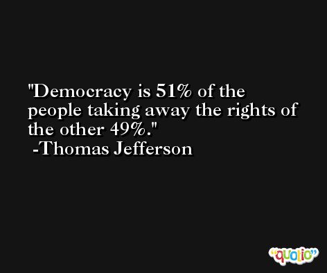 Democracy is 51% of the people taking away the rights of the other 49%. -Thomas Jefferson