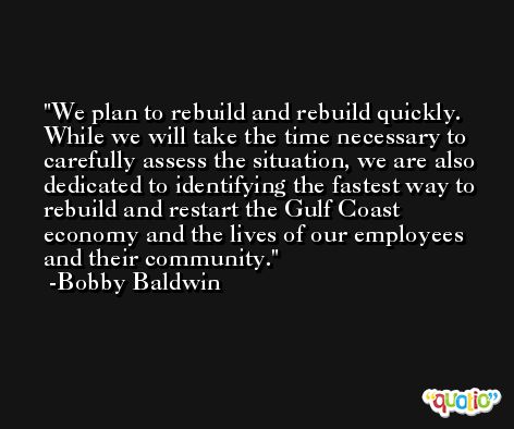 We plan to rebuild and rebuild quickly. While we will take the time necessary to carefully assess the situation, we are also dedicated to identifying the fastest way to rebuild and restart the Gulf Coast economy and the lives of our employees and their community. -Bobby Baldwin