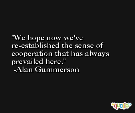 We hope now we've re-established the sense of cooperation that has always prevailed here. -Alan Gummerson