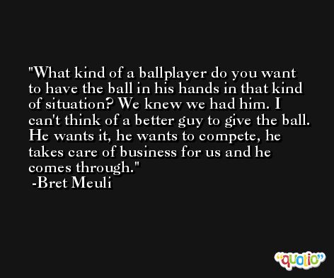 What kind of a ballplayer do you want to have the ball in his hands in that kind of situation? We knew we had him. I can't think of a better guy to give the ball. He wants it, he wants to compete, he takes care of business for us and he comes through. -Bret Meuli