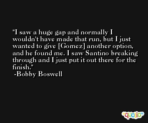 I saw a huge gap and normally I wouldn't have made that run, but I just wanted to give [Gomez] another option, and he found me. I saw Santino breaking through and I just put it out there for the finish. -Bobby Boswell