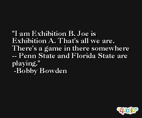 I am Exhibition B. Joe is Exhibition A. That's all we are. There's a game in there somewhere -- Penn State and Florida State are playing. -Bobby Bowden