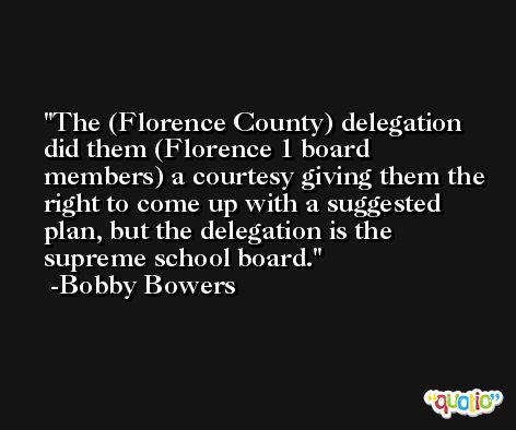 The (Florence County) delegation did them (Florence 1 board members) a courtesy giving them the right to come up with a suggested plan, but the delegation is the supreme school board. -Bobby Bowers