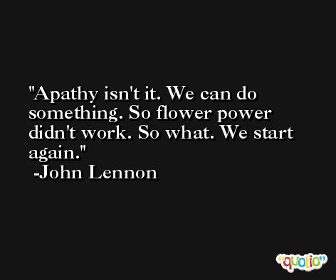 Apathy isn't it. We can do something. So flower power didn't work. So what. We start again. -John Lennon