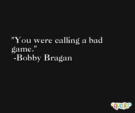 You were calling a bad game. -Bobby Bragan