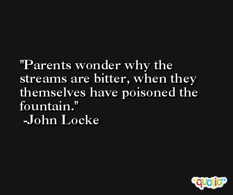 Parents wonder why the streams are bitter, when they themselves have poisoned the fountain. -John Locke