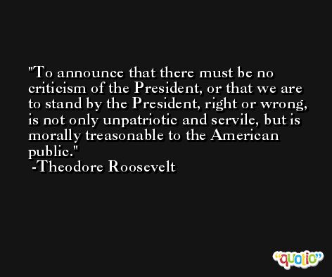 To announce that there must be no criticism of the President, or that we are to stand by the President, right or wrong, is not only unpatriotic and servile, but is morally treasonable to the American public. -Theodore Roosevelt