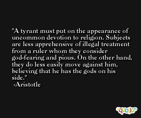 A tyrant must put on the appearance of uncommon devotion to religion. Subjects are less apprehensive of illegal treatment from a ruler whom they consider god-fearing and pious. On the other hand, they do less easily move against him, believing that he has the gods on his side. -Aristotle