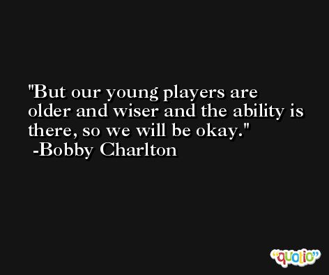 But our young players are older and wiser and the ability is there, so we will be okay. -Bobby Charlton