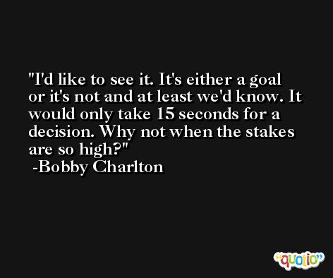 I'd like to see it. It's either a goal or it's not and at least we'd know. It would only take 15 seconds for a decision. Why not when the stakes are so high? -Bobby Charlton