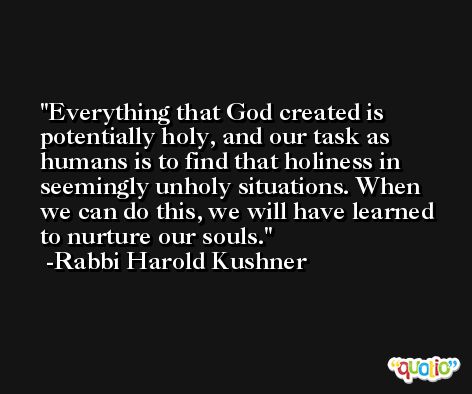 Everything that God created is potentially holy, and our task as humans is to find that holiness in seemingly unholy situations. When we can do this, we will have learned to nurture our souls. -Rabbi Harold Kushner