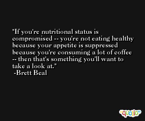 If you're nutritional status is compromised -- you're not eating healthy because your appetite is suppressed because you're consuming a lot of coffee -- then that's something you'll want to take a look at. -Brett Beal