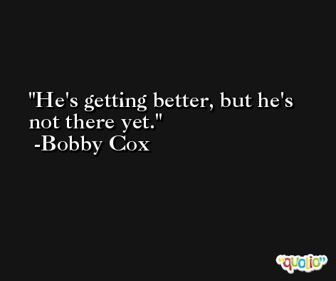 He's getting better, but he's not there yet. -Bobby Cox